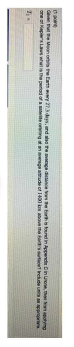 (1 point)
Given that the Moon orbits the Earth every 27.3 days, and also the average distance from the Earth is found in Appendix C in Urone, then from applying
one of Kepier's Laws what is the period of a satellite orbiting at an average altitude of 1400 km above the Earth's surface? Include units as appropriate.
T =
