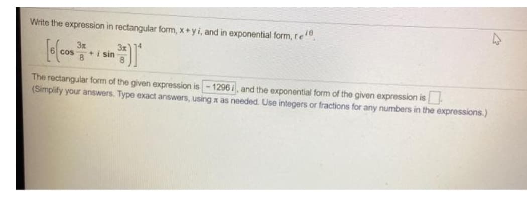 Write the expression in rectangular form, x+yi, and in exponential form, re"
3x
+i sin
8
3x
cos
8.
The rectangular form of the given expression is-1296i, and the exponential form of the given expression is.
(Simplify your answers. Type exact answers, using x as needed. Use integers or fractions for any numbers in the expressions.)
