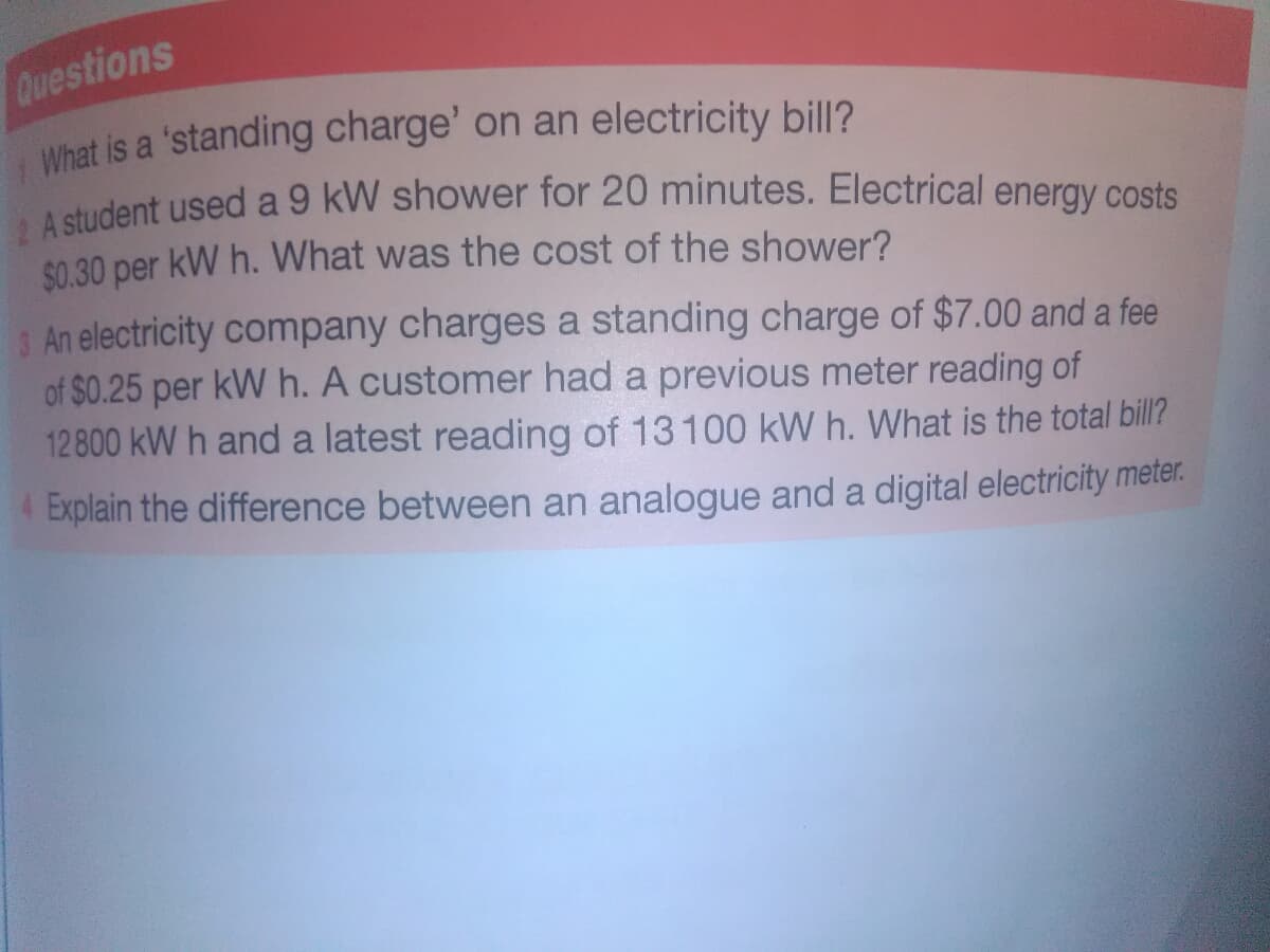 Questions
What is a 'standing charge' on an electricity bill?
$0.30 per kW h. What was the cost of the shower?
An electricity company charges a standing charge of $7.00 and a fee
of $0.25 per kW h. A customer had a previous meter reading of
12 800 kW h and a latest reading of 13 100 kW h. What is the total bill?
4 Explain the difference between an analogue and a digital electricity meter.
