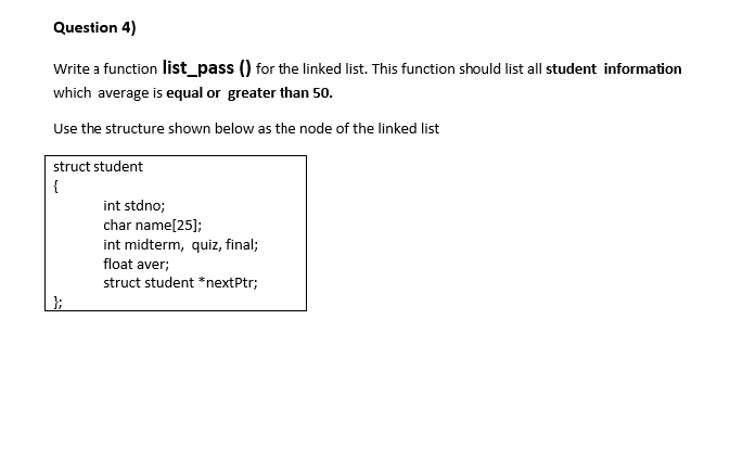 Question 4)
Write a function list_pass () for the linked list. This function should list all student information
which average is equal or greater than 50.
Use the structure shown below as the node of the linked list
struct student
{
int stdno;
char name[25];
int midterm, quiz, final;
float aver;
struct student *nextPtr;
};
