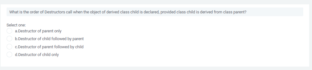 What is the order of Destructors call when the object of derived class child is declared, provided class child is derived from class parent?
Select one:
a.Destructor of parent only
b.Destructor of child followed by parent
c.Destructor of parent followed by child
d.Destructor of child only
