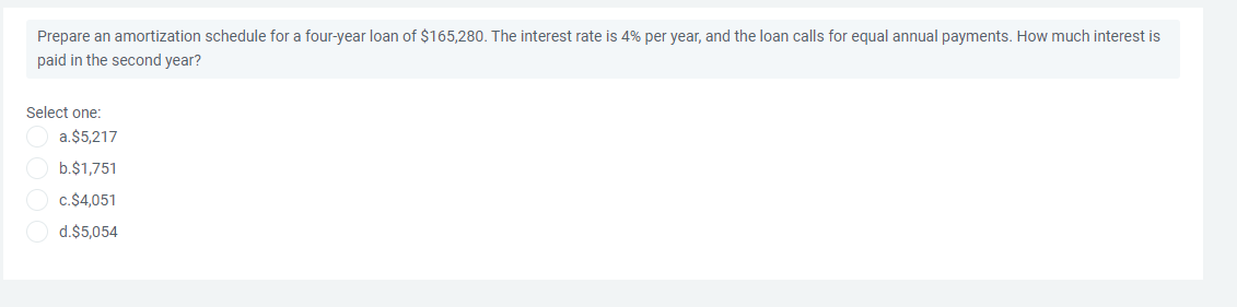 Prepare an amortization schedule for a four-year loan of $165,280. The interest rate is 4% per year, and the loan calls for equal annual payments. How much interest is
paid in the second year?
Select one:
a.$5,217
b.$1,751
c.$4,051
d.$5,054
