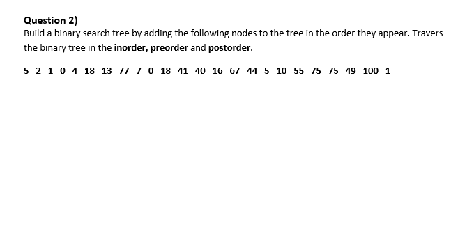 Question 2)
Build a binary search tree by adding the following nodes to the tree in the order they appear. Travers
the binary tree in the inorder, preorder and postorder.
5 2 10 4 18 13 77 70 18 41 40 16 67 44 5 10 55 75 75 49 100 1
