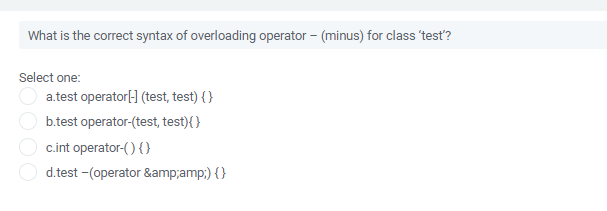 What is the correct syntax of overloading operator – (minus) for class 'test?
Select one:
a.test operator[- (test, test) { }
b.test operator-(test, test){ }
c.int operator-() { }
d.test -(operator &amp;amp;) {}
