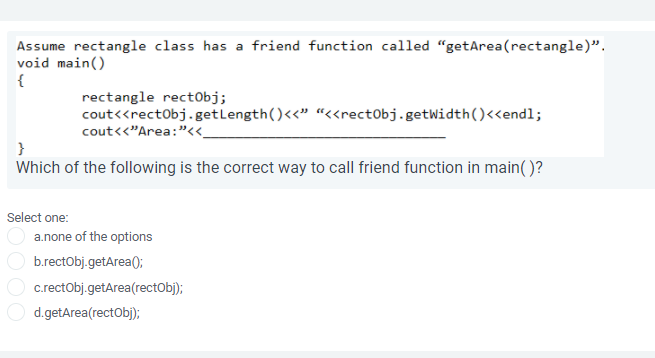Assume rectangle class has a friend function called "getArea(rectangle)".
void main()
{
rectangle rect0bj;
cout<<rectObj.getLength()<<" “<<rectObj.getWidth()<<endl;
cout<<"Area:"_
Which of the following is the correct way to call friend function in main( )?
Select one:
a.none of the options
b.rectobj.getArea();
c.rectObj.getArea(rectObj);
d.getArea(rectObj);
