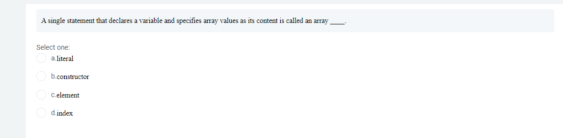 A single statement that declares a variable and specifies array values as its content is called an array
Select one:
a.literal
b.constructor
C.element
d.index
