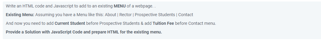 Write an HTML code and Javascript to add to an existing MENU of a webpage..
Existing Menu: Assuming you have a Menu like this: About | Rector | Prospective Students | Contact
And now you need to add Current Student before Prospective Students & add Tuition Fee before Contact menu.
Provide a Solution with JavaScript Code and prepare HTML for the existing menu.
