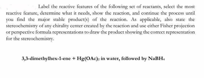 Label the reactive features of the following set of reactants, select the most
reactive feature, determine what it needs, show the reaction, and continue the process until
you find the major stable product(s) of the reaction. As applicable, also state the
stereochemistry of any chirality center created by the reaction and use either Fisher projection
or perspective formula representations to draw the product showing the correct representation
for the stereochemistry.
3,3-dimethylhex-1-ene + Hg(OAc)2 in water, followed by NaBH4
