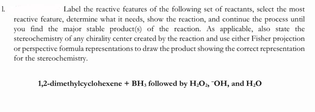 1.
reactive feature, determine what it needs, show the reaction, and continue the process until
you find the major stable product(s) of the reaction. As applicable, also state the
stereochemistry of any chirality center created by the reaction and use either Fisher projection
or perspective formula representations to draw the product showing the correct representation
for the stereochemistry.
Label the reactive features of the following set of reactants, select the most
1,2-dimethylcyclohexene + BH; followed by H;O2, "OH, and H;O
