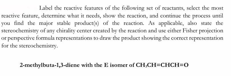 Label the reactive features of the following set of reactants, select the most
reactive feature, determine what it needs, show the reaction, and continue the process until
you find the major stable product(s) of the reaction. As applicable, also state the
stereochemistry of any chirality center created by the reaction and use either Fisher projection
or perspective formula representations to draw the product showing the correct representation
for the stereochemistry.
2-methylbuta-1,3-diene with the E isomer of CH;CH=CHCH=0
