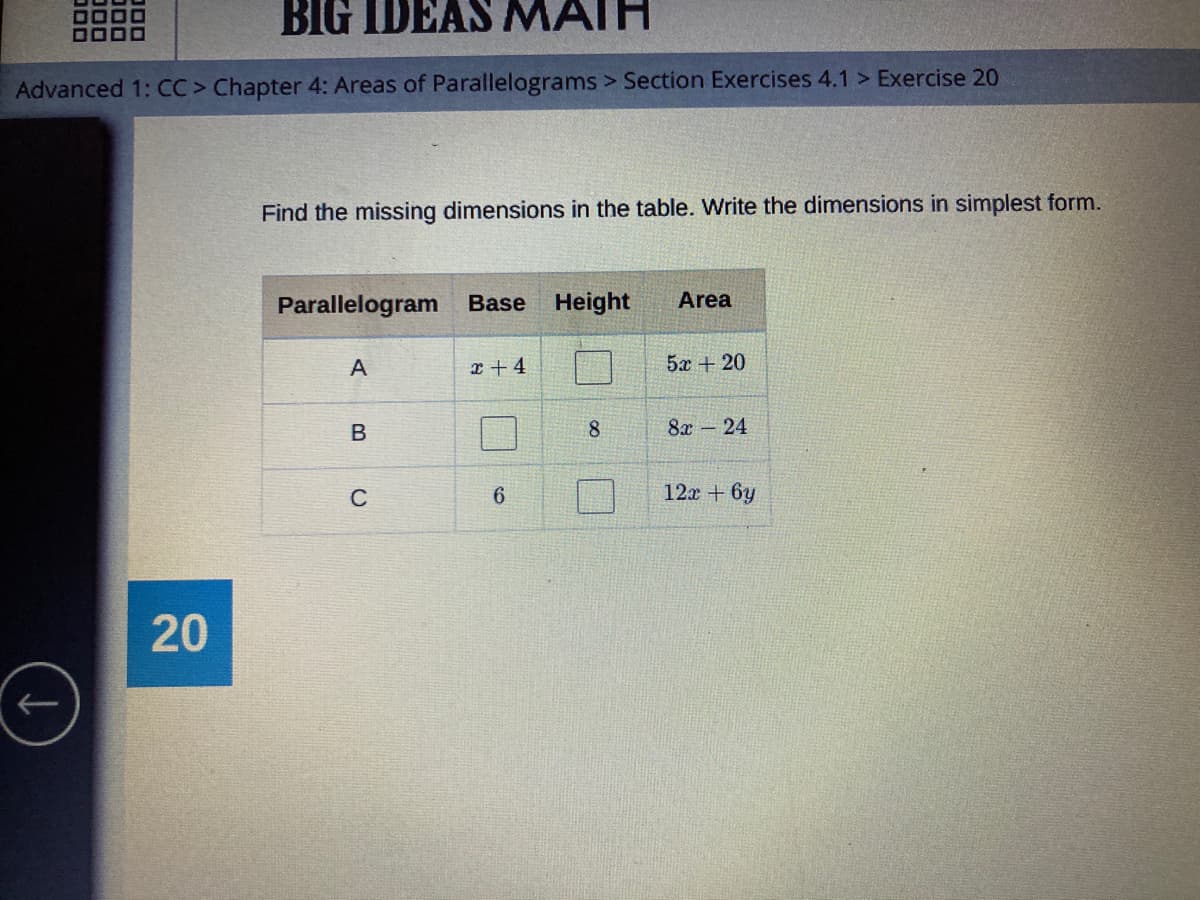 BIG IDEAS MATH
Advanced 1: CC> Chapter 4: Areas of Parallelograms > Section Exercises 4.1 > Exercise 20
Find the missing dimensions in the table. Write the dimensions in simplest form.
Parallelogram
Base Height
Area
А
r + 4
5x + 20
8.
8x – 24
C
6.
12x + 6y
20
