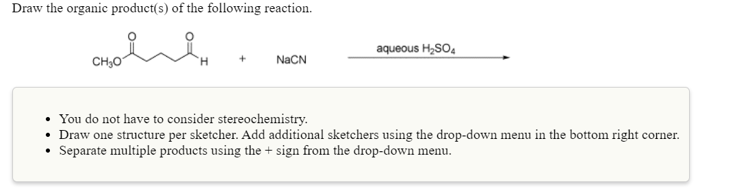Draw the organic product(s) of the following reaction.
aqueous H2SO4
CH30
H.
NaCN
• You do not have to consider stereochemistry.
• Draw one structure per sketcher. Add additional sketchers using the drop-down menu in the bottom right corner.
Separate multiple products using the + sign from the drop-down menu.
