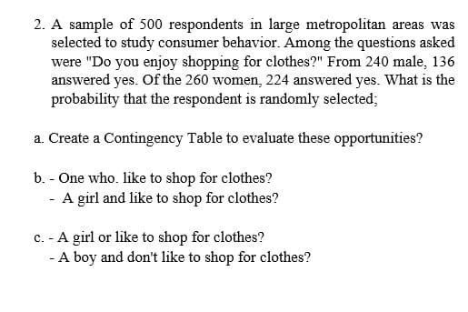 2. A sample of 500 respondents in large metropolitan areas was
selected to study consumer behavior. Among the questions asked
were "Do you enjoy shopping for clothes?" From 240 male, 136
answered yes. Of the 260 women, 224 answered yes. What is the
probability that the respondent is randomly selected;
a. Create a Contingency Table to evaluate these opportunities?
b. - One who. like to shop for clothes?
- A girl and like to shop for clothes?
c. - A girl or like to shop for clothes?
- A boy and don't like to shop for clothes?
