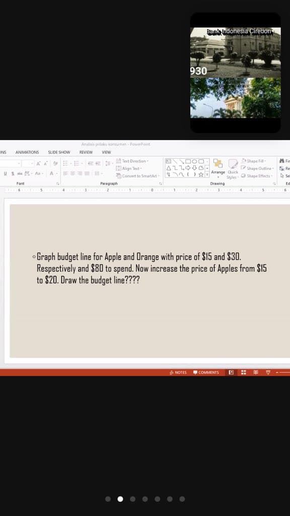 Bank ndonesia Cirebon
930
Analisis prilaku konsumen - PowerPoint
ONS
ANIMATIONS
SLIDE SHOW
REVIEW
VIEW
AA EEE s. llh Text Direction-
CAlign Test-
E DOO - O
Shape Fill-
Shape Outline
A ir
Re
US e A - Aa- A E==E
n) Arrange Quick
Convert to SmartArt
Styles - O Shape Effects
Font
Paragraph
Drawing
Ed
5 4 3 2 1 O 1 2 3
4 5
Graph budget line for Apple and Orange with price of $15 and $30.
Respectively and $80 to spend. Now increase the price of Apples from $15
to $20. Draw the budget line????
NOTES
COMMENTS
• • • • .. .
