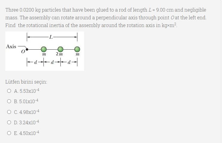Three 0.0200 kg particles that have been glued to a rod of length L = 9.00 cm and negligible
mass. The assembly can rotate around a perpendicular axis through point O at the left end.
Find the rotational inertia of the assembly around the rotation axis in kgxm?.
Axis
m
2 m
m
Lütfen birini seçin:
O A. 5.53x10-4
O B. 5.01x10-4
O C. 4.98x10-4
O D. 3.24x10-4
O E. 4.50x10-4
