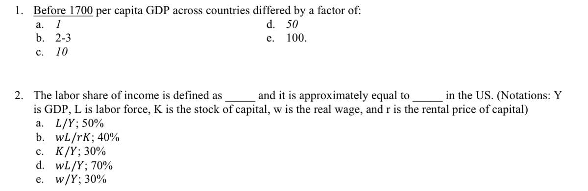 1. Before 1700 per capita GDP across countries differed by a factor of:
d. 50
e.
a. 1
b. 2-3
10
C.
100.
2. The labor share of income is defined as
and it is approximately equal to
in the US. (Notations: Y
is GDP, L is labor force, K is the stock of capital, w is the real wage, and r is the rental price of capital)
a. L/Y; 50%
b. wL/rK; 40%
c. K/Y; 30%
d. WL/Y; 70%
e. w/Y; 30%