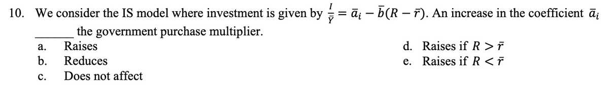 I
10. We consider the IS model where investment is given by ⁄ = ā¡ — ñ(R — ñ). An increase in the coefficient āį
the government purchase multiplier.
a.
Raises
b.
Reduces
C. Does not affect
d.
e.
Raises if R > ř
Raises if R < r