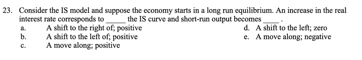 23. Consider the IS model and suppose the economy starts in a long run equilibrium. An increase in the real
the IS curve and short-run output becomes
interest rate corresponds to
a.
D
C.
A shift to the right of; positive
A shift to the left of; positive
A move along; positive
d. A shift to the left; zero
e. A move along; negative