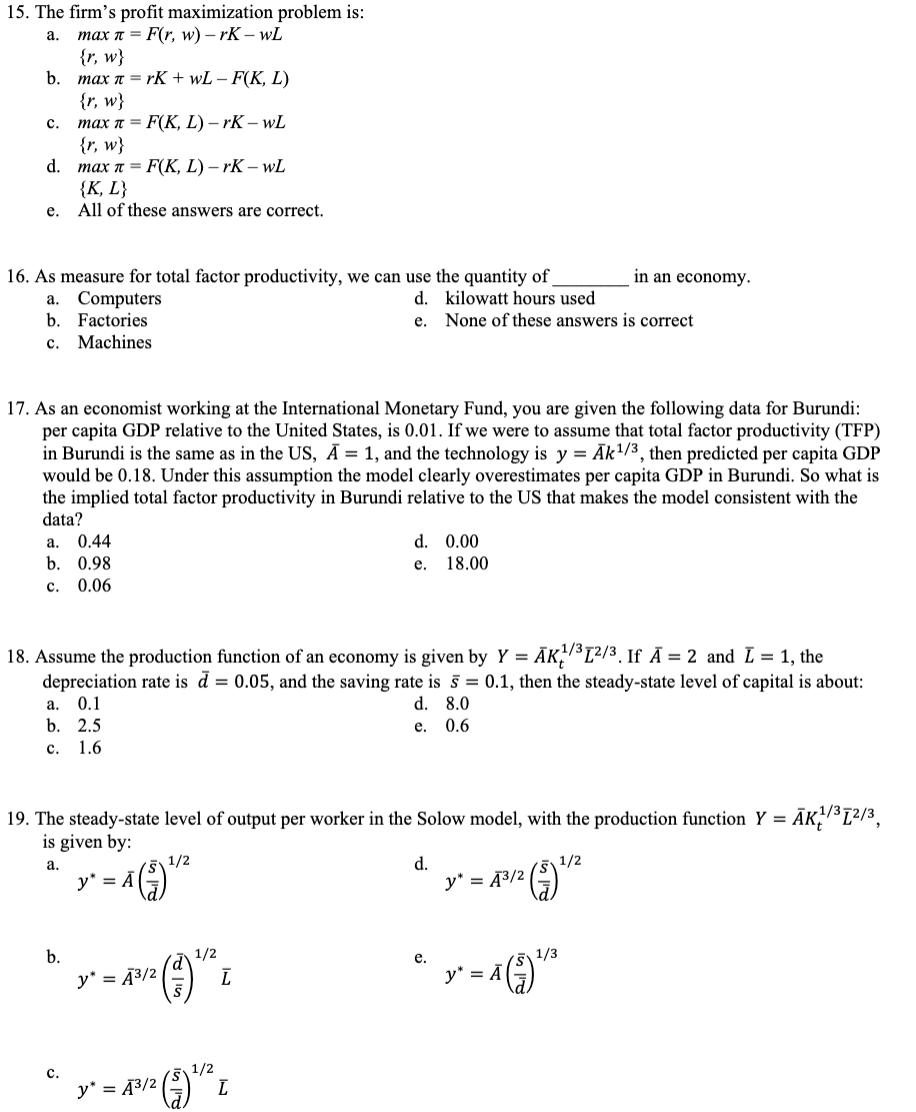 15. The firm's profit maximization problem is:
max π = F(r, w) -rk-wL
{r, w}
a.
b.
C.
d.
e.
in an economy.
16. As measure for total factor productivity, we can use the quantity of
kilowatt hours used
None of these answers is correct
d.
e.
max π = rK + wL - F(K, L)
{r, w}
max π = F(K, L)-rk-wL
{r, w}
max π = F(K, L)-rk-wL
{K, L}
All of these answers are correct.
a. Computers
b. Factories
C. Machines
17. As an economist working at the International Monetary Fund, you are given the following data for Burundi:
per capita GDP relative to the United States, is 0.01. If we were to assume that total factor productivity (TFP)
in Burundi is the same as in the US, A = 1, and the technology is y= Ak¹/3, then predicted per capita GDP
would be 0.18. Under this assumption the model clearly overestimates per capita GDP in Burundi. So what is
the implied total factor productivity in Burundi relative to the US that makes the model consistent with the
data?
a. 0.44
b. 0.98
C.
0.06
18. Assume the production function of an economy is given by Y = AK¹/³1²/³. If A = 2 and I = 1, the
depreciation rate is d = 0.05, and the saving rate is 5 = 0.1, then the steady-state level of capital is about:
0.1
a.
d. 8.0
b. 2.5
e. 0.6
C. 1.6
b.
19. The steady-state level of output per worker in the Solow model, with the production function Y =ĀK/³1²/3,
is given by:
a.
1/2
= ^ (1) ¹/²
C.
y*
d. 0.00
18.00
e.
1/2
y* = P³R (1) ¹² L
Ã³/2
ī
y* = 43/2 (3) ¹/2 t
d.
y² = A²/2 (2) ¹/²2
y"
e.
1/3
¹ y² = Ã (3) ¹²