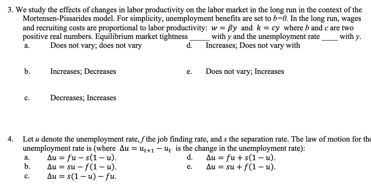3. We study the effects of changes in labor productivity on the labor market in the long run in the context of the
Mortensen-Pissarides model. For simplicity, unemployment benefits are set to b=0. In the long run, wages
and recruiting costs are proportional to labor productivity: w = ßy and k = cy where b and c are two
with y and the unemployment rate
Increases; Does not vary with
with y.
positive real numbers. Equilibrium market tightness
Does not vary; does not vary
d.
4.
a.
b.
C.
Increases; Decreases
a.
b.
C.
Decreases; Increases
Let u denote the unemployment rate, fthe job finding rate, and s the separation rate. The law of motion for the
unemployment rate is (where Au
=
Ut+1 ut is the change in the unemployment rate):
d.
Au = fu + s(1 – u).
e.
Au = su + f(1 - u).
Au = fus(1-u).
Au = su - f(1 - u).
Au = s(1 - u) - fu.
e.
-
Does not vary; Increases