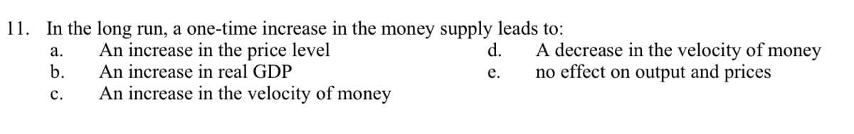 11. In the long run, a one-time increase in the money supply leads to:
A decrease in the velocity of money
An increase in the price level
An increase in real GDP
no effect on output and prices
An increase in the velocity of money
a.
b.
C.
d.
e.