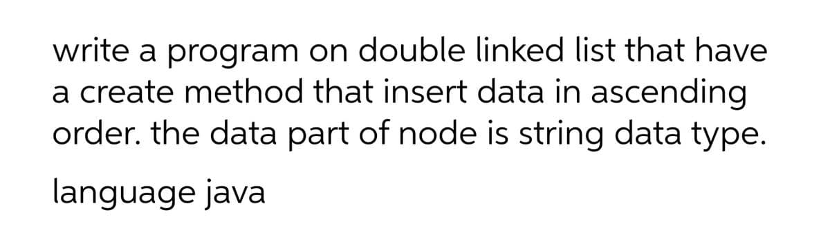 write a program on double linked list that have
a create method that insert data in ascending
order. the data part of node is string data type.
language java

