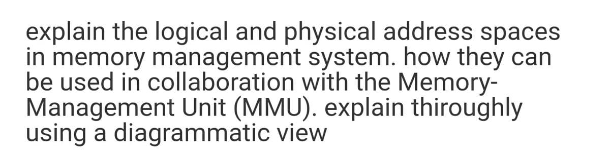 explain the logical and physical address spaces
in memory management system. how they can
be used in collaboration with the Memory-
Management Unit (MMU). explain thiroughly
using a diagrammatic view
