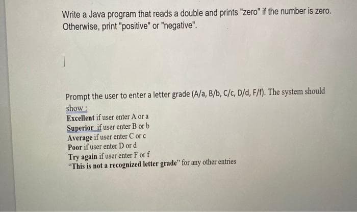 Write a Java program that reads a double and prints "zero" if the number is zero.
Otherwise, print "positive" or "negative".
Prompt the user to enter a letter grade (A/a, B/b, C/c, D/d, F/f). The system should
show :
Excellent if user enter A or a
Superior if user enter B or b
Average if user enter C or c
Poor if user enter D or d
Try again if user enter F or f
"This is not a recognized letter grade" for any other entries
