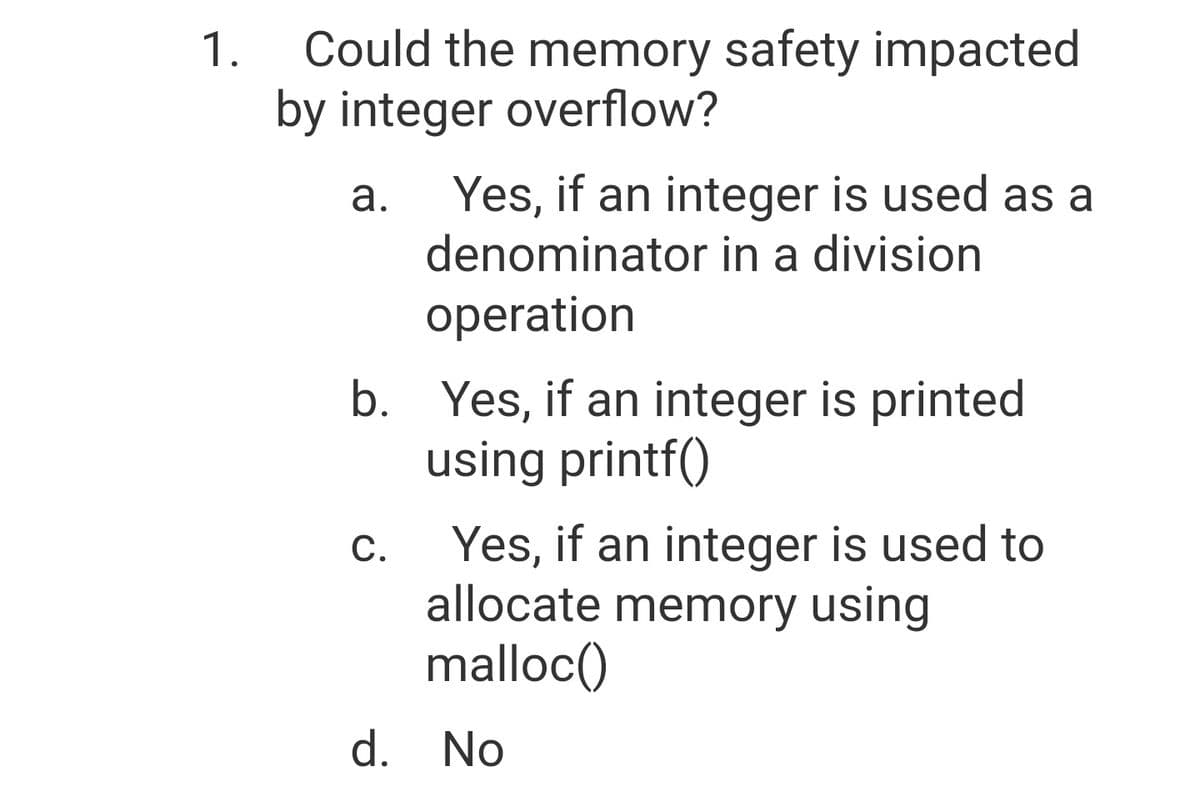 Could the memory safety impacted
1.
by integer overflow?
Yes, if an integer is used as a
denominator in a division
а.
operation
b. Yes, if an integer is printed
using printf()
Yes, if an integer is used to
allocate memory using
malloc()
С.
d. No
