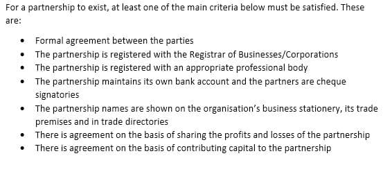 For a partnership to exist, at least one of the main criteria below must be satisfied. These
are:
• Formal agreement between the parties
• The partnership is registered with the Registrar of Businesses/Corporations
• The partnership is registered with an appropriate professional body
• The partnership maintains its own bank account and the partners are cheque
signatories
• The partnership names are shown on the organisation's business stationery, its trade
premises and in trade directories
• There is agreement on the basis of sharing the profits and losses of the partnership
There is agreement on the basis of contributing capital to the partnership
