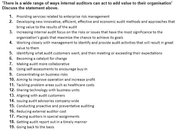 "There is a wide range of ways internal auditors can act to add value to their organisation'
Discuss the statement above.
1. Providing services related to enterprise risk management
2. Developing new innovative, efficient, effective and economic audit methods and approaches that
bring value to the results of the audit
3. Increasing internal audit focus on the risks or issues that have the most significance to the
organisation's goals that maximise the chance to achieve its goals
4. Working closely with management to identify and provide audit activities that will result in great
value to them
5. Identifying what audit customers want, and then meeting or exceeding their expectations
6. Becoming a catalyst for change
7. Making audit more collaborative
8. Using self-assessments to encourage buy-in
9. Concentrating on business risks
10. Aiming to improve operation and increase profit
11. Tackling problem areas such as healthcare costs
12. Sharing technology with business units
13. Aligning with audit customers
14. Issuing audit advisories company-wide
15. Conducting proactive and preventative auditing
16. Reducing external auditor cost
17. Placing auditors in special assignments
18. Getting audit report out in a timely manner
19. Going back to the basis
