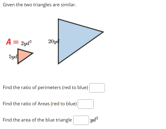 Given the two triangles are similar.
A =
2yd?
20уd
5yd
Find the ratio of perimeters (red to blue)
Find the ratio of Areas (red to blue)
Find the area of the blue triangle
