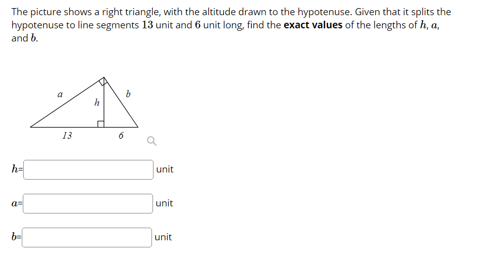 The picture shows a right triangle, with the altitude drawn to the hypotenuse. Given that it splits the
hypotenuse to line segments 13 unit and 6 unit long, find the exact values of the lengths of h, a,
and b.
a
h
13
6
h=
unit
a=
unit
b=
unit
