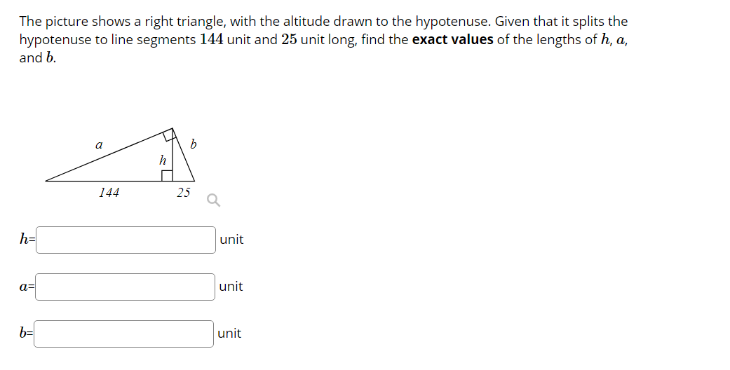 The picture shows a right triangle, with the altitude drawn to the hypotenuse. Given that it splits the
hypotenuse to line segments 144 unit and 25 unit long, find the exact values of the lengths of h, a,
and b.
a
h
144
25
h=
unit
a=
unit
b=
unit
