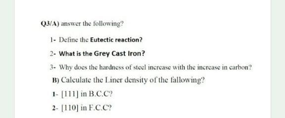 Q3/A) answer the following?
1- Define the Eutectic reaction?
2- What is the Grey Cast Iron?
3- Why does the hardness of steel increase with the increase in carbon?
B) Calculate the Liner density of the fallowing?
1- [111] in B.C.C?
2- [110] in F.C.C?
