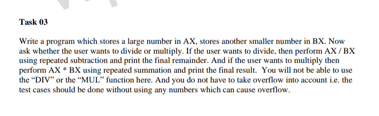 Task 03
Write a program which stores a large number in AX, stores another smaller number in BX. Now
ask whether the user wants to divide or multiply. If the user wants to divide, then perform AX/BX
using repeated subtraction and print the final remainder. And if the user wants to multiply then
perform AX * BX using repeated summation and print the final result. You will not be able to use
the "DIV" or the “MUL" function here. And you do not have to take overflow into account i.e. the
test cases should be done without using any numbers which can cause overflow.
