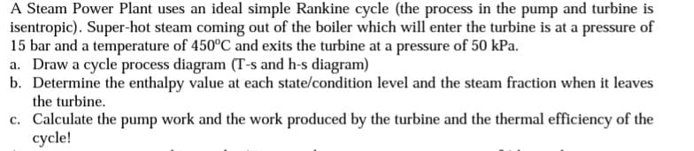 A Steam Power Plant uses an ideal simple Rankine cycle (the process in the pump and turbine is
isentropic). Super-hot steam coming out of the boiler which will enter the turbine is at a pressure of
15 bar and a temperature of 450°C and exits the turbine at a pressure of 50 kPa.
a. Draw a cycle process diagram (T-s and h-s diagram)
b. Determine the enthalpy value at each state/condition level and the steam fraction when it leaves
the turbine.
c. Calculate the pump work and the work produced by the turbine and the thermal efficiency of the
cycle!
