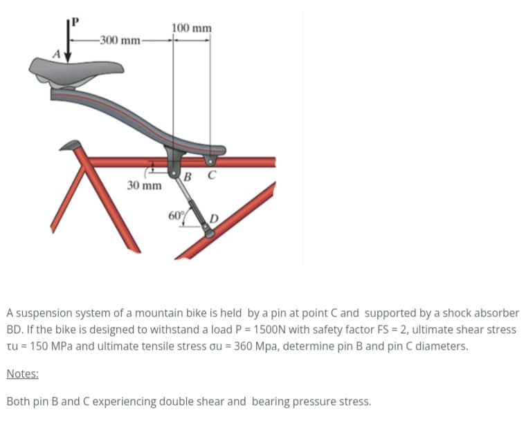 A
-300 mm-
30 mm
100 mm
BC
60%
A suspension system of a mountain bike is held by a pin at point C and supported by a shock absorber
BD. If the bike is designed to withstand a load P = 1500N with safety factor FS = 2, ultimate shear stress
tu = 150 MPa and ultimate tensile stress ou = 360 Mpa, determine pin B and pin C diameters.
Notes:
Both pin B and C experiencing double shear and bearing pressure stress.
