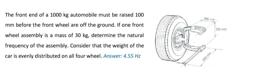 The front end of a 1000 kg automobile must be raised 100
mm before the front wheel are off the ground. If one front
wheel assembly is a mass of 30 kg, determine the natural
frequency of the assembly. Consider that the weight of the
car is evenly distributed on all four wheel. Answer: 4.55 Hz
250 mm
450 mm
200 mm