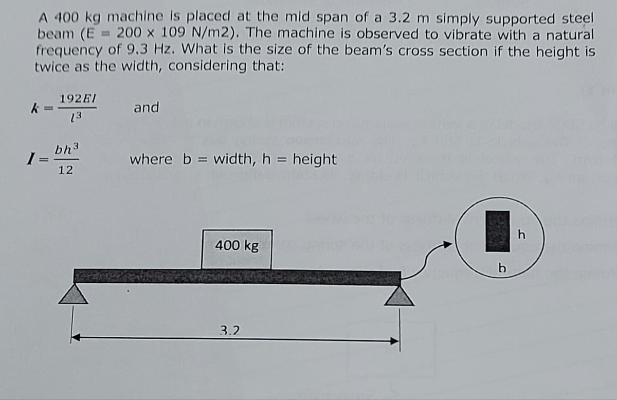 A 400 kg machine is placed at the mid span of a 3.2 m simply supported steel
beam (E = 200 x 109 N/m2). The machine is observed to vibrate with a natural
frequency of 9.3 Hz. What is the size of the beam's cross section if the height is
twice as the width, considering that:
I=
192EI
13
bh³
12
and
where b = width, h = height
400 kg
3.2
b
h