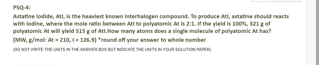 PSQ-4:
Astatine lodide, Atl, is the heaviest known interhalogen compound. To produce Atl, astatine should reacts
with lodine, where the mole ratio between Atl to polyatomic At is 2:1. If the yield is 100%, 321 g of
polyatomic At will yield 515 g of Atl.How many atoms does a single molecule of polyatomic At has?
(MW, g/mol: At = 210, I = 126.9) *round off your answer to whole number
(DO NOT WRITE THE UNITS IN THE ANSWER BOX BUT INDICATE THE UNITS IN YOUR SOLUTION PAPER)
