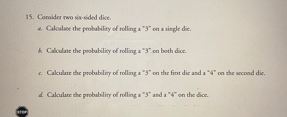 15. Consider two six-sided dice.
a. Calculate the probability of rolling a "3" on a single die.
b. Calculate the probability of rolling a "3" on both dice.
c. Calculate the probability of rolling a "3" on the first die and a "4" on the second die.
d. Calculate the probability of rolling a "3" and a “4" on the dice.
STOP
