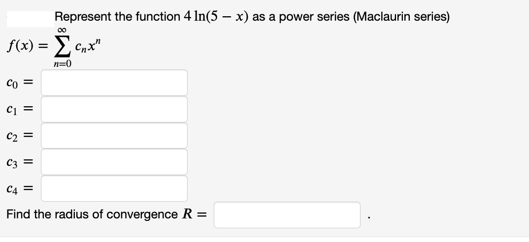 Represent the function 4 In(5 – x) as a power series (Maclaurin series)
00
f(x) = E Cnx"
n=0
Co =
C1 =
C2 =
C3 =
C4 =
Find the radius of convergence R =
