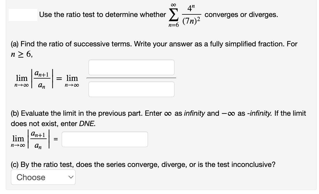 4"
converges or diverges.
(7n)2
Use the ratio test to determine whether
n=6
(a) Find the ratio of successive terms. Write your answer as a fully simplified fraction. For
n > 6,
an+1
lim
lim
n→00
an
(b) Evaluate the limit in the previous part. Enter o as infinity and -o as -infinity. If the limit
does not exist, enter DNE.
аn+1
lim
an
(c) By the ratio test, does the series converge, diverge, or is the test inconclusive?
Choose
