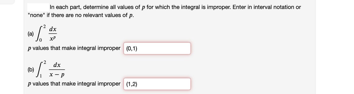 In each part, determine all values of p for which the integral is improper. Enter in interval notation or
"none" if there are no relevant values of p.
2
dx
(a)
xP
p values that make integral improper (0,1)
2
dx
(b)
х — р
p values that make integral improper (1,2)
