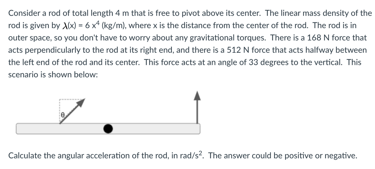 Consider a rod of total length 4 m that is free to pivot above its center. The linear mass density of the
rod is given by (x) = 6 x4 (kg/m), where x is the distance from the center of the rod. The rod is in
outer space, so you don't have to worry about any gravitational torques. There is a 168 N force that
acts perpendicularly to the rod at its right end, and there is a 512 N force that acts halfway between
the left end of the rod and its center. This force acts at an angle of 33 degrees to the vertical. This
scenario is shown below:
Calculate the angular acceleration of the rod, in rad/s?. The answer could be positive or negative.
