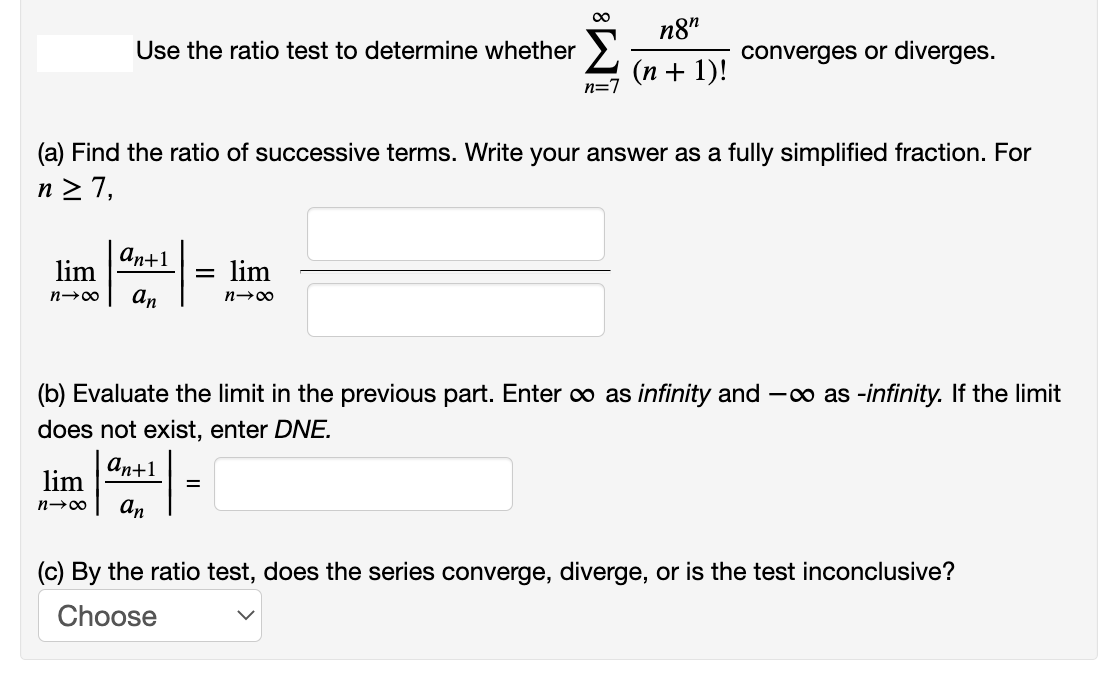 n8"
Use the ratio test to determine whether
converges or diverges.
(п + 1)!
n=7
(a) Find the ratio of successive terms. Write your answer as a fully simplified fraction. For
n 2 7,
an+1
lim
lim
n→00
an
(b) Evaluate the limit in the previous part. Enter o as infinity and -o as -infinity. If the limit
does not exist, enter DNE.
аn+1
lim
an
(c) By the ratio test, does the series converge, diverge, or is the test inconclusive?
Choose
