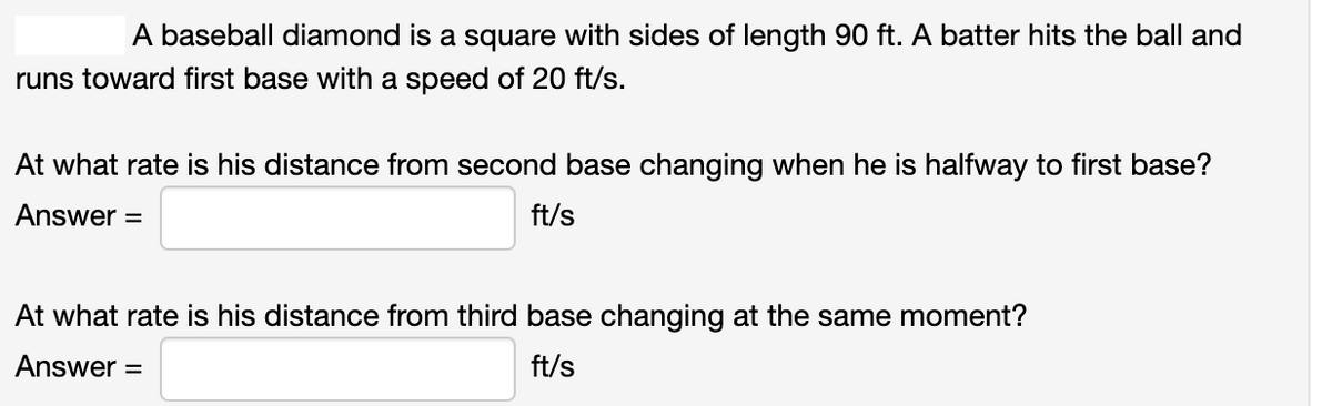 A baseball diamond is a square with sides of length 90 ft. A batter hits the ball and
runs toward first base with a speed of 20 ft/s.
At what rate is his distance from second base changing when he is halfway to first base?
Answer =
ft/s
At what rate is his distance from third base changing at the same moment?
Answer =
ft/s
