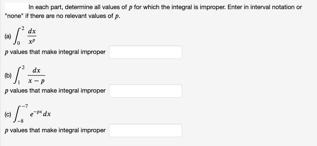 In each part, determine all values of p for which the integral is improper. Enter in interval notation or
"none" if there are no relevant values of p.
2
dx
(a)
xP
p values that make integral improper
2
dx
(b)
х — р
p values that make integral improper
(c)
e px dx
p values that make integral improper
