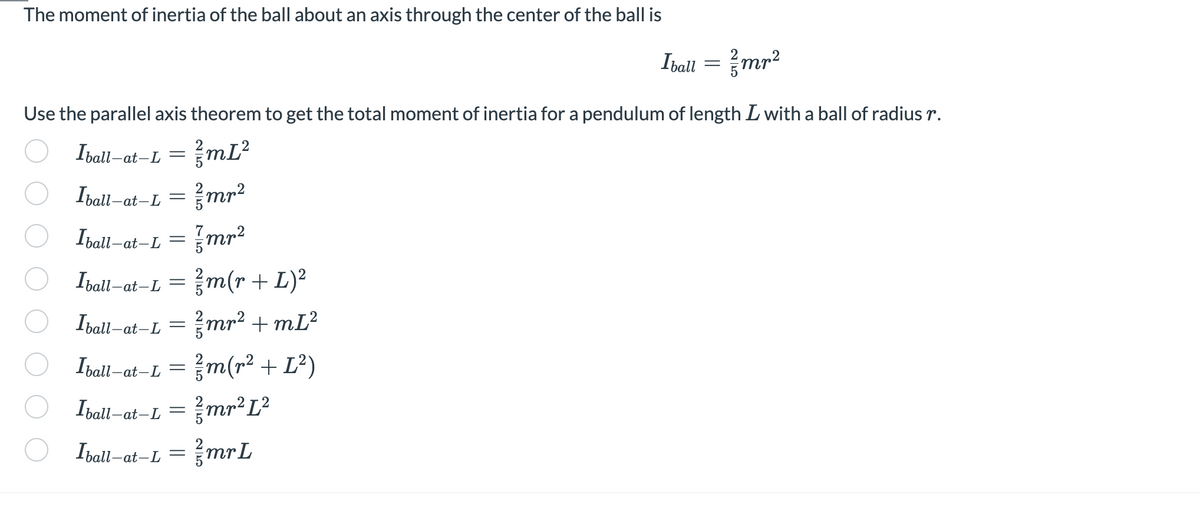 The moment of inertia of the ball about an axis through the center of the ball is
Use the parallel axis theorem to get the total moment of inertia for a pendulum of length I with a ball of radius r.
Iball-a
²/mL²
Iball-ai
Iball-at-L
Iball-at-L= //m(r + L)²
mr² +m[²
//m(r² + L²)
mr² L²
-at-L=
-at-L=
Iball-at
-at-L
=
=
Iball-at-L=
-at-L
250
=
//mr²
{mr²
75
Iball-a
Iball-at-L = ²mrL
2/5
2
Iball = ²/mr²